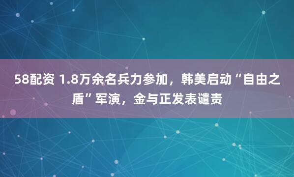 58配资 1.8万余名兵力参加，韩美启动“自由之盾”军演，金与正发表谴责