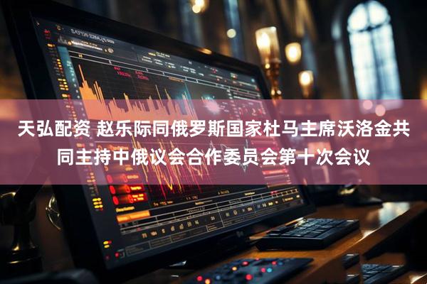 天弘配资 赵乐际同俄罗斯国家杜马主席沃洛金共同主持中俄议会合作委员会第十次会议