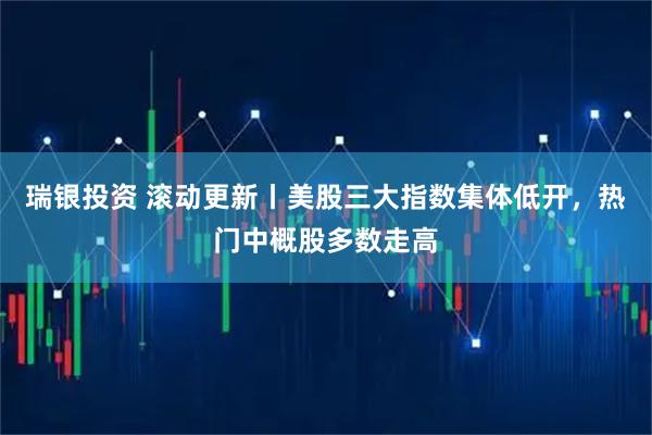 瑞银投资 滚动更新丨美股三大指数集体低开，热门中概股多数走高