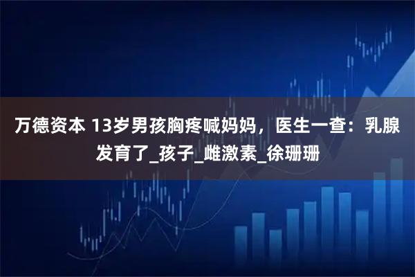 万德资本 13岁男孩胸疼喊妈妈,医生一查:乳腺发育了_孩子_雌激素_徐珊珊
