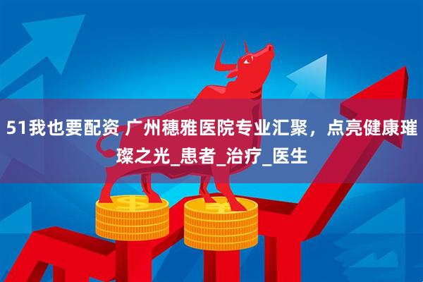 51我也要配资 广州穗雅医院专业汇聚,点亮健康璀璨之光_患者_治疗_医生