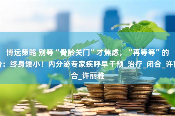 博远策略 别等“骨龄关门”才焦虑，“再等等”的代价：终身矮小！内分泌专家疾呼早干预_治疗_闭合_许丽雅