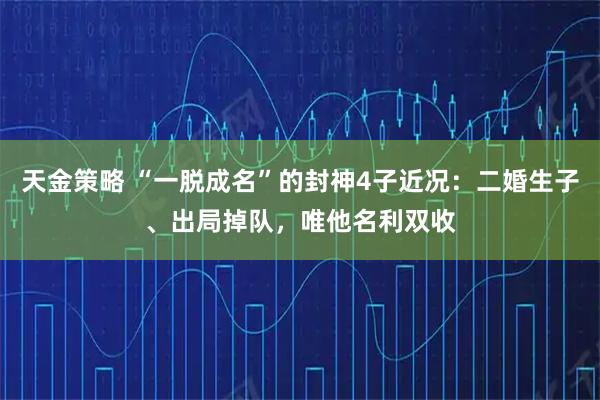天金策略 “一脱成名”的封神4子近况：二婚生子、出局掉队，唯他名利双收