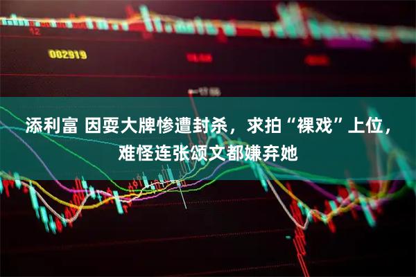添利富 因耍大牌惨遭封杀，求拍“裸戏”上位，难怪连张颂文都嫌弃她