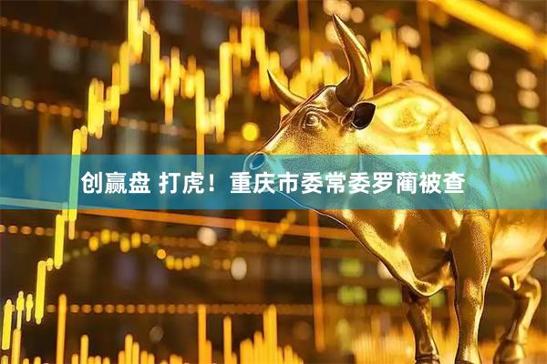 创赢盘 打虎！重庆市委常委罗蔺被查