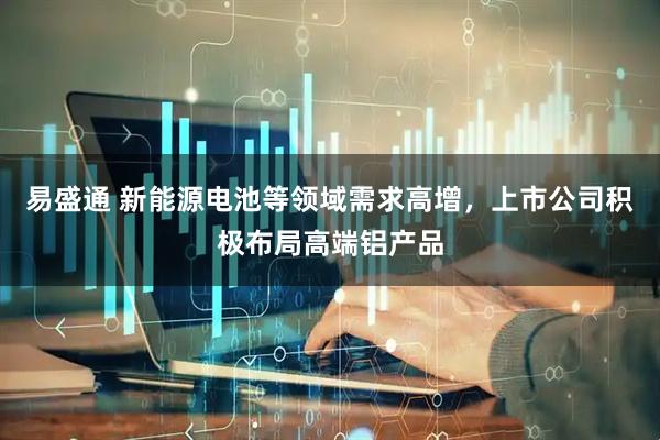 易盛通 新能源电池等领域需求高增，上市公司积极布局高端铝产品