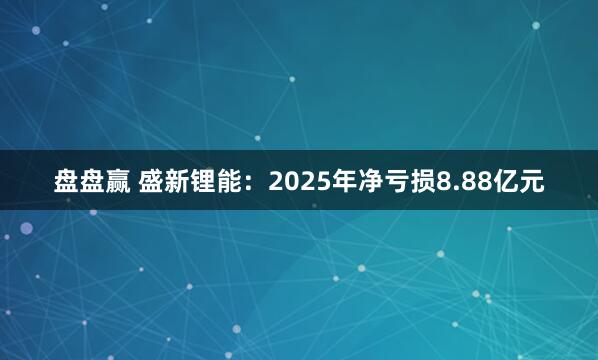 盘盘赢 盛新锂能：2025年净亏损8.88亿元
