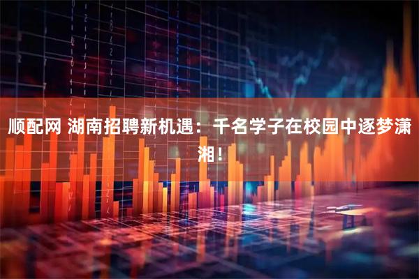 顺配网 湖南招聘新机遇：千名学子在校园中逐梦潇湘！