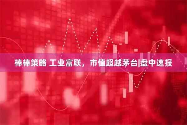 棒棒策略 工业富联，市值超越茅台|盘中速报
