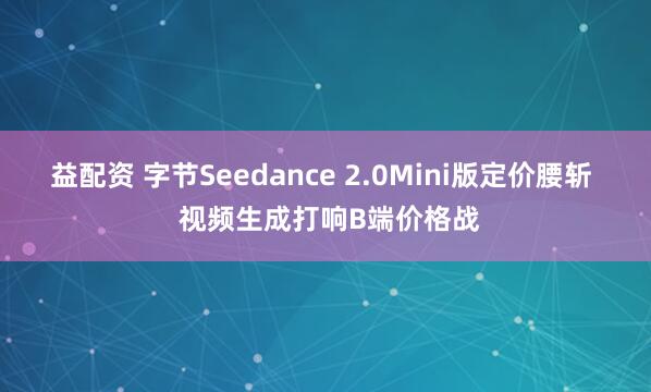 益配资 字节Seedance 2.0Mini版定价腰斩  视频生成打响B端价格战