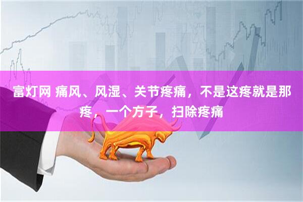 富灯网 痛风、风湿、关节疼痛，不是这疼就是那疼，一个方子，扫除疼痛