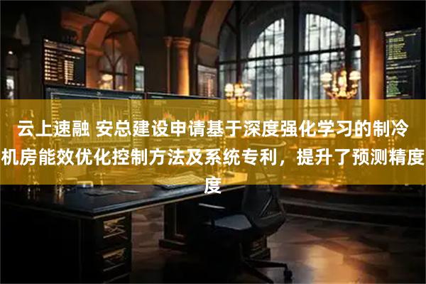 云上速融 安总建设申请基于深度强化学习的制冷机房能效优化控制方法及系统专利，提升了预测精度