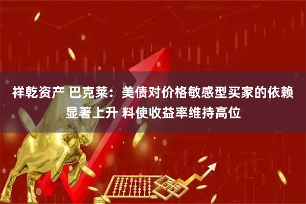 祥乾资产 巴克莱：美债对价格敏感型买家的依赖显著上升 料使收益率维持高位