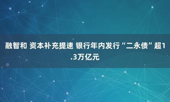 融智和 资本补充提速 银行年内发行“二永债”超1.3万亿元