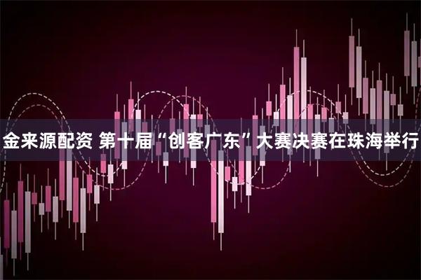 金来源配资 第十届“创客广东”大赛决赛在珠海举行